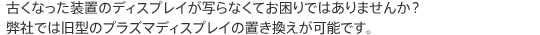 古くなった装置のディスプレイが写らなくてお困りではありませんか？弊社では旧型のプラズマディスプレイの置き換えが可能です。